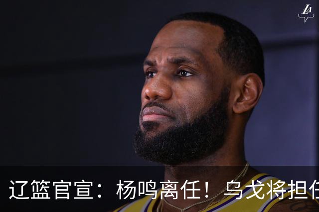 辽篮官宣：杨鸣离任！乌戈将担任辽宁男篮主帅